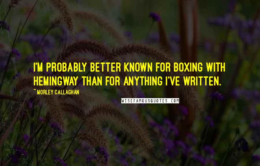 Morley Callaghan Quotes: I'm probably better known for boxing with Hemingway than for anything I've written.