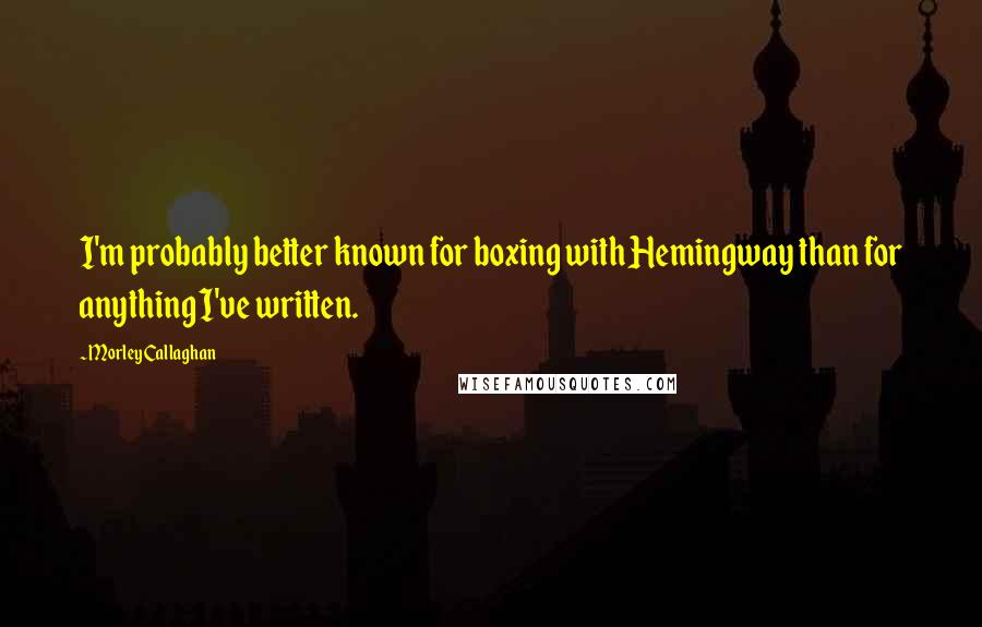 Morley Callaghan Quotes: I'm probably better known for boxing with Hemingway than for anything I've written.