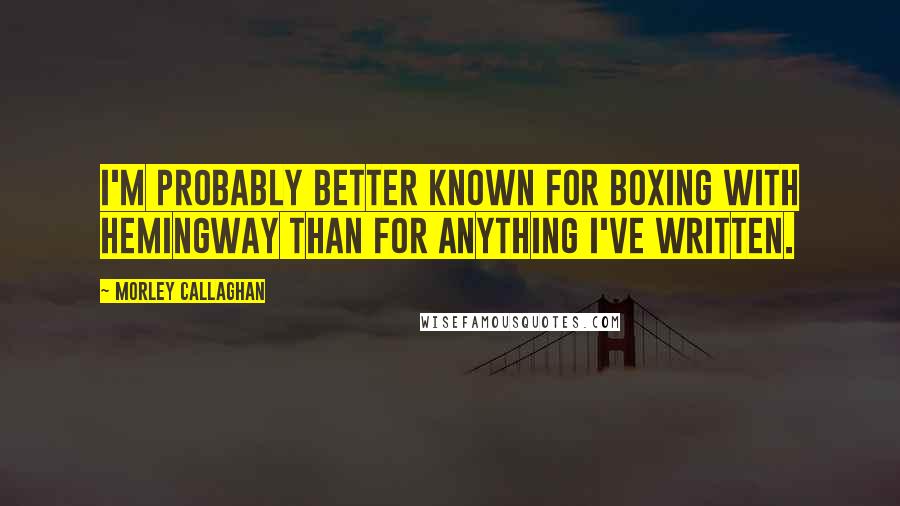 Morley Callaghan Quotes: I'm probably better known for boxing with Hemingway than for anything I've written.