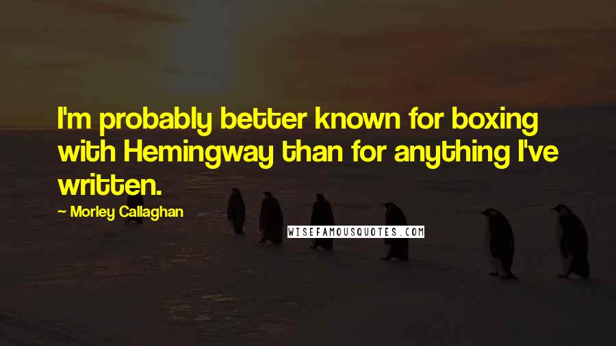 Morley Callaghan Quotes: I'm probably better known for boxing with Hemingway than for anything I've written.