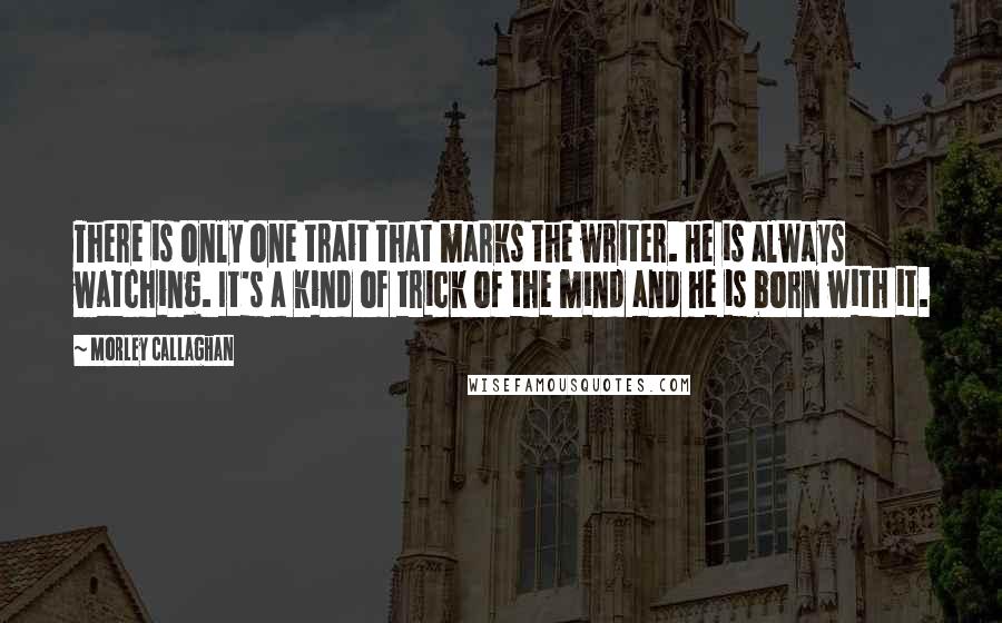 Morley Callaghan Quotes: There is only one trait that marks the writer. He is always watching. It's a kind of trick of the mind and he is born with it. 