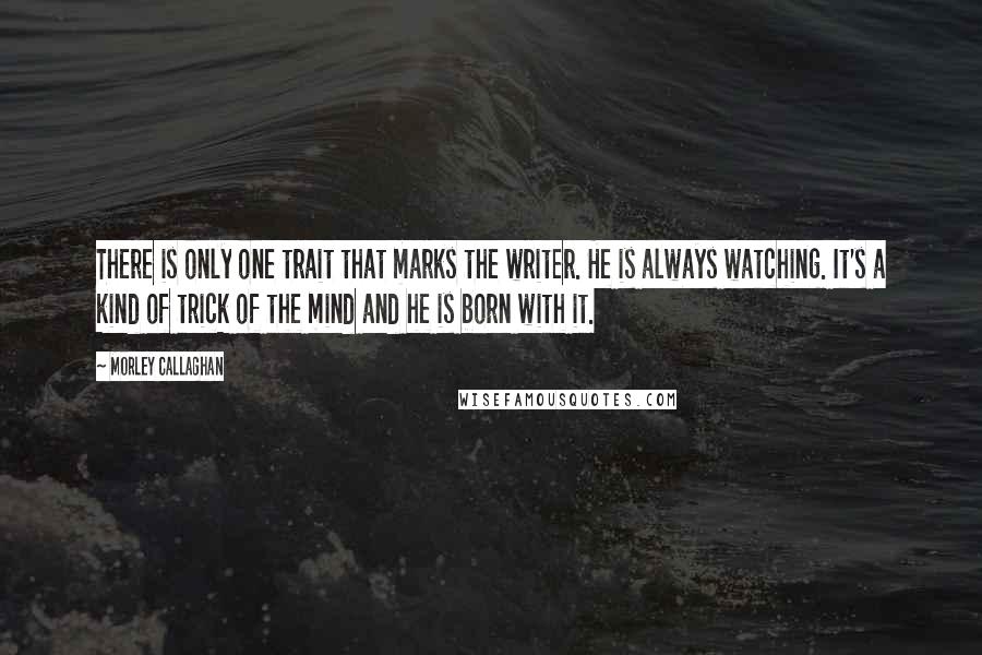 Morley Callaghan Quotes: There is only one trait that marks the writer. He is always watching. It's a kind of trick of the mind and he is born with it. 