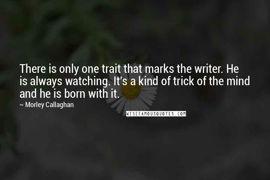 Morley Callaghan Quotes: There is only one trait that marks the writer. He is always watching. It's a kind of trick of the mind and he is born with it. 