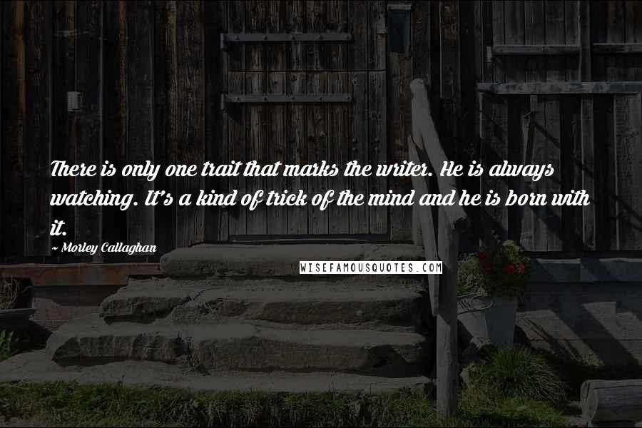 Morley Callaghan Quotes: There is only one trait that marks the writer. He is always watching. It's a kind of trick of the mind and he is born with it. 