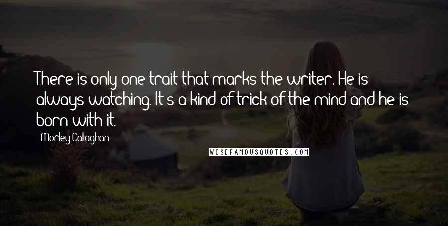 Morley Callaghan Quotes: There is only one trait that marks the writer. He is always watching. It's a kind of trick of the mind and he is born with it. 