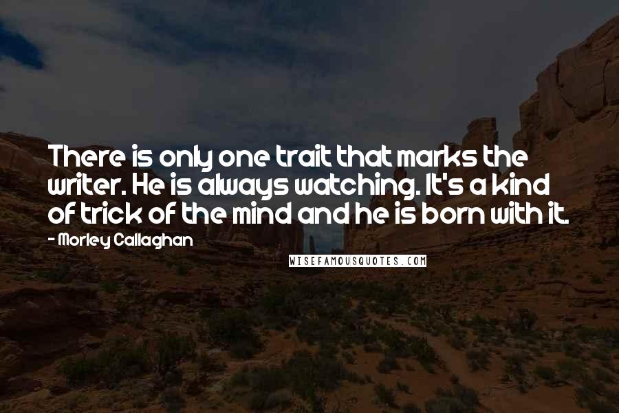 Morley Callaghan Quotes: There is only one trait that marks the writer. He is always watching. It's a kind of trick of the mind and he is born with it. 