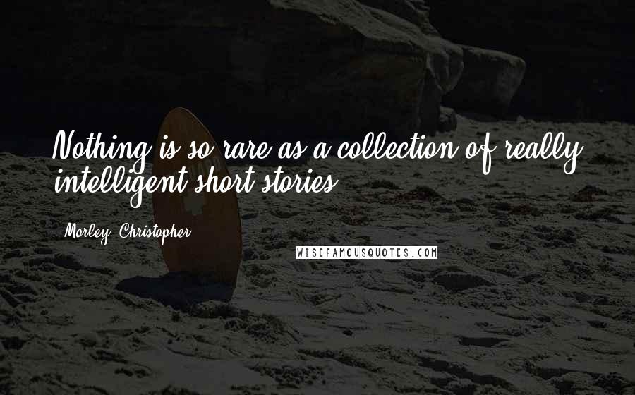 Morley, Christopher Quotes: Nothing is so rare as a collection of really intelligent short stories.