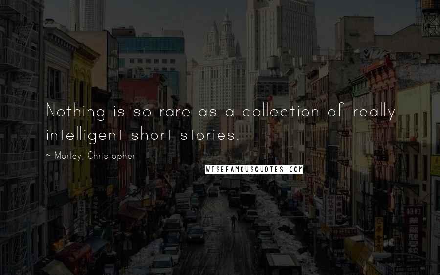 Morley, Christopher Quotes: Nothing is so rare as a collection of really intelligent short stories.