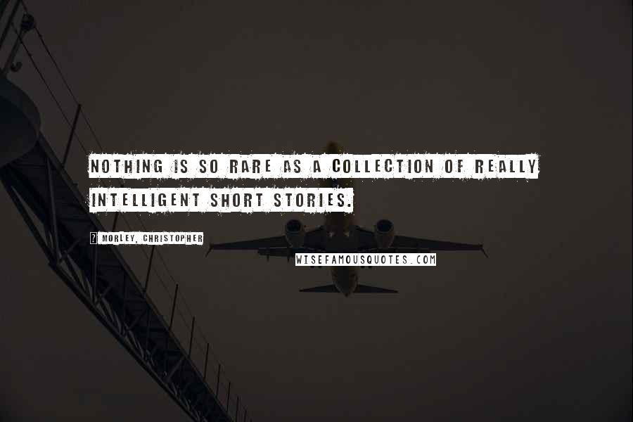 Morley, Christopher Quotes: Nothing is so rare as a collection of really intelligent short stories.