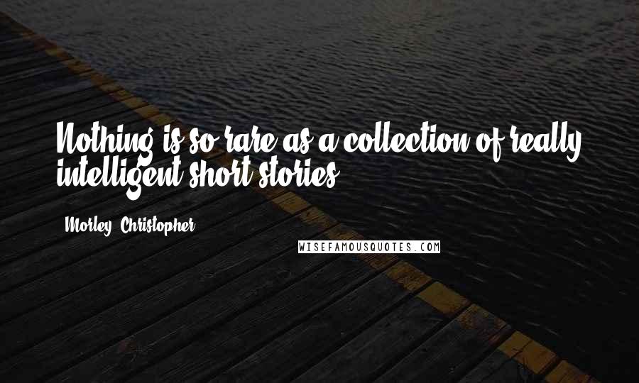 Morley, Christopher Quotes: Nothing is so rare as a collection of really intelligent short stories.