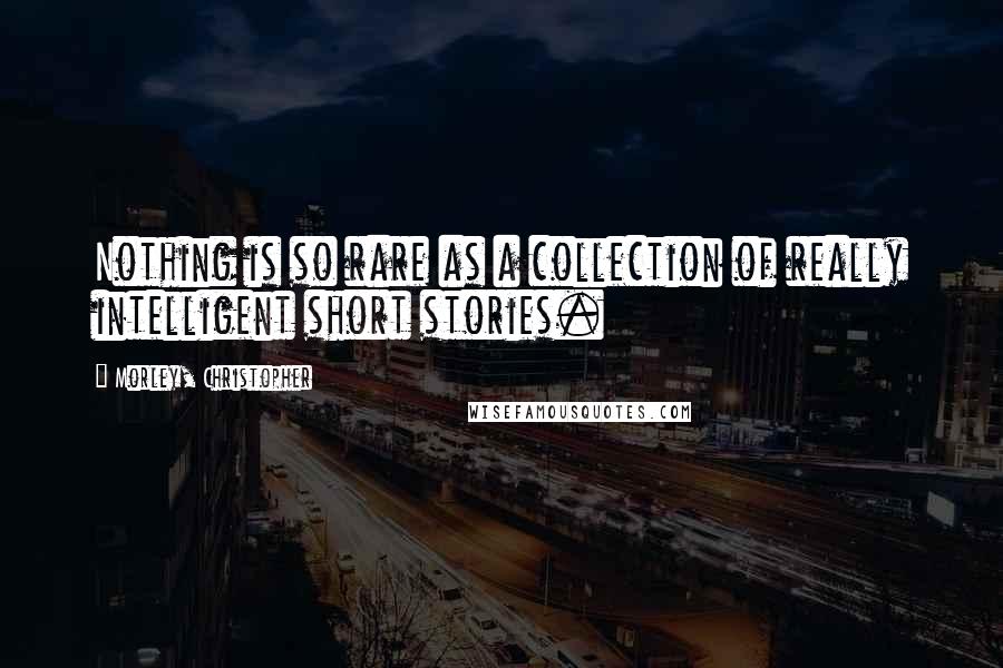 Morley, Christopher Quotes: Nothing is so rare as a collection of really intelligent short stories.