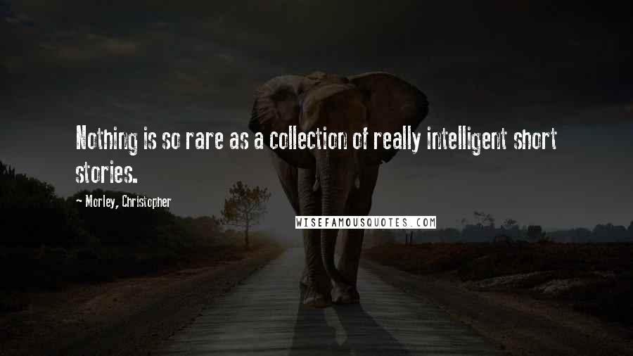 Morley, Christopher Quotes: Nothing is so rare as a collection of really intelligent short stories.