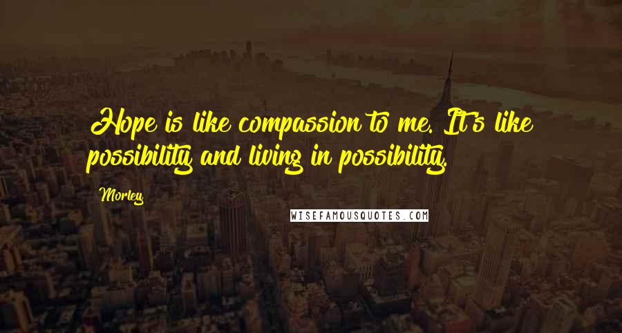 Morley Quotes: Hope is like compassion to me. It's like possibility and living in possibility.