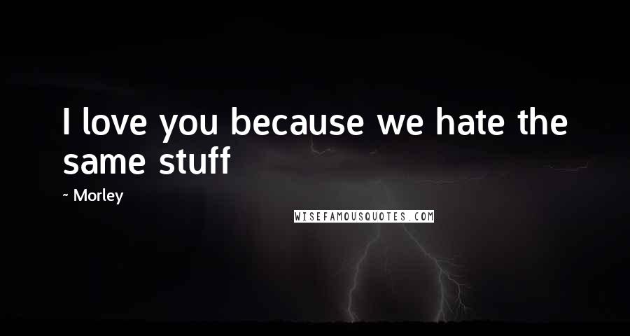Morley Quotes: I love you because we hate the same stuff