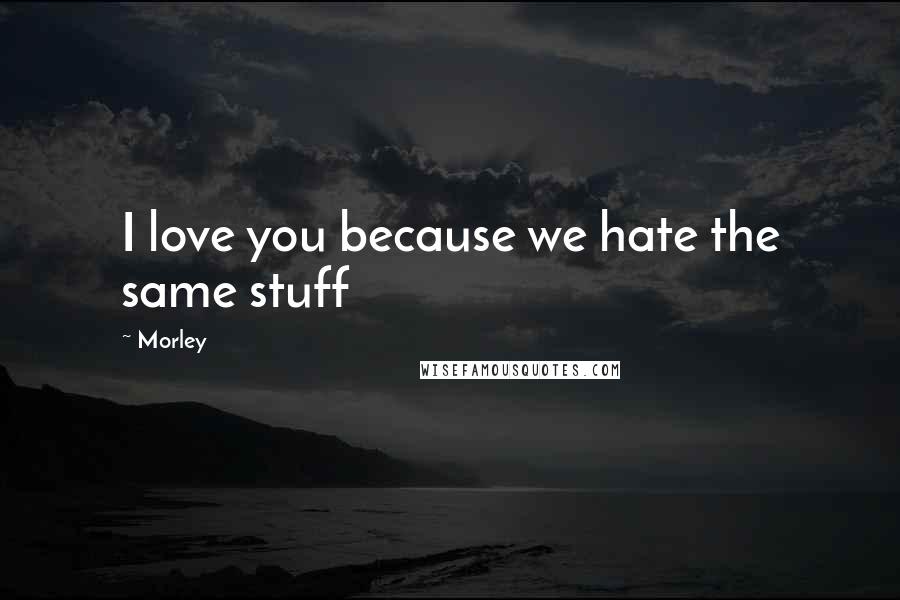 Morley Quotes: I love you because we hate the same stuff