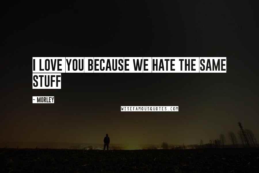 Morley Quotes: I love you because we hate the same stuff