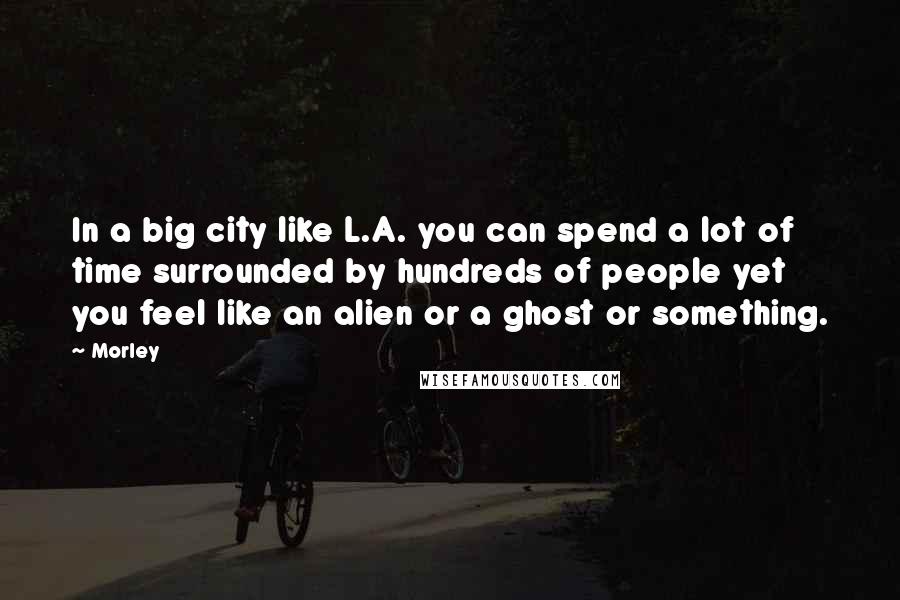 Morley Quotes: In a big city like L.A. you can spend a lot of time surrounded by hundreds of people yet you feel like an alien or a ghost or something.