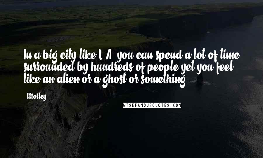 Morley Quotes: In a big city like L.A. you can spend a lot of time surrounded by hundreds of people yet you feel like an alien or a ghost or something.