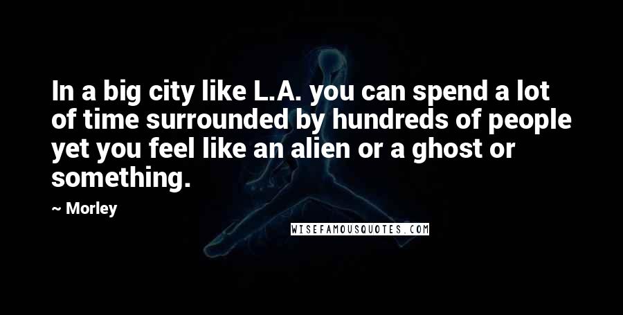 Morley Quotes: In a big city like L.A. you can spend a lot of time surrounded by hundreds of people yet you feel like an alien or a ghost or something.