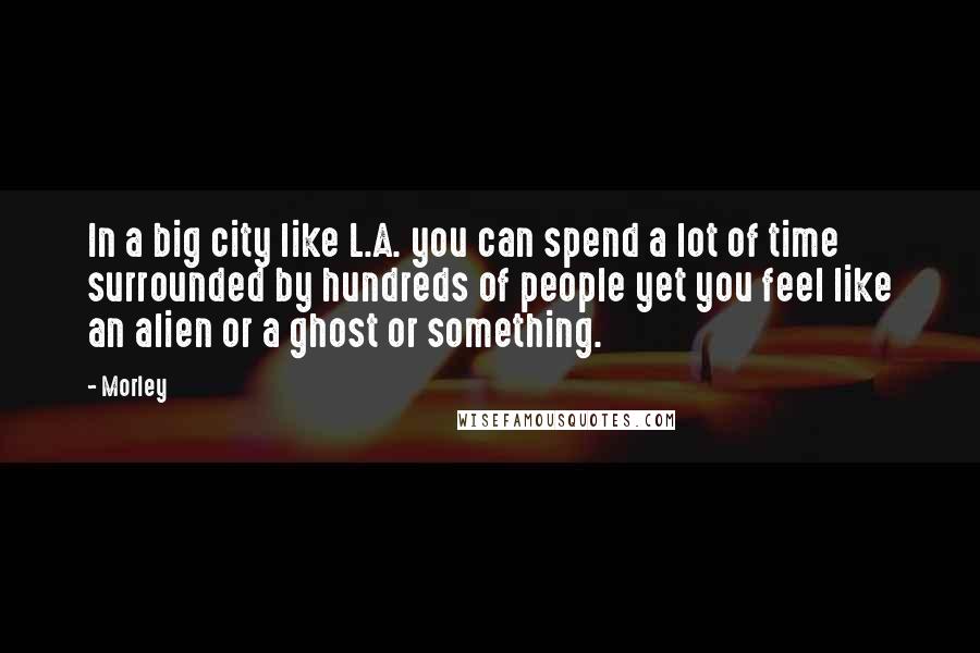Morley Quotes: In a big city like L.A. you can spend a lot of time surrounded by hundreds of people yet you feel like an alien or a ghost or something.