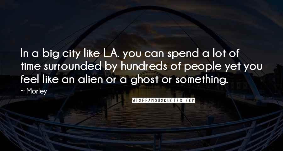 Morley Quotes: In a big city like L.A. you can spend a lot of time surrounded by hundreds of people yet you feel like an alien or a ghost or something.