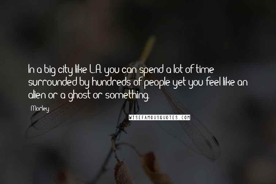 Morley Quotes: In a big city like L.A. you can spend a lot of time surrounded by hundreds of people yet you feel like an alien or a ghost or something.