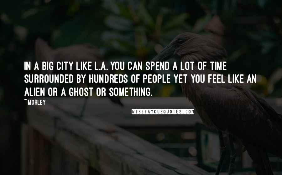 Morley Quotes: In a big city like L.A. you can spend a lot of time surrounded by hundreds of people yet you feel like an alien or a ghost or something.