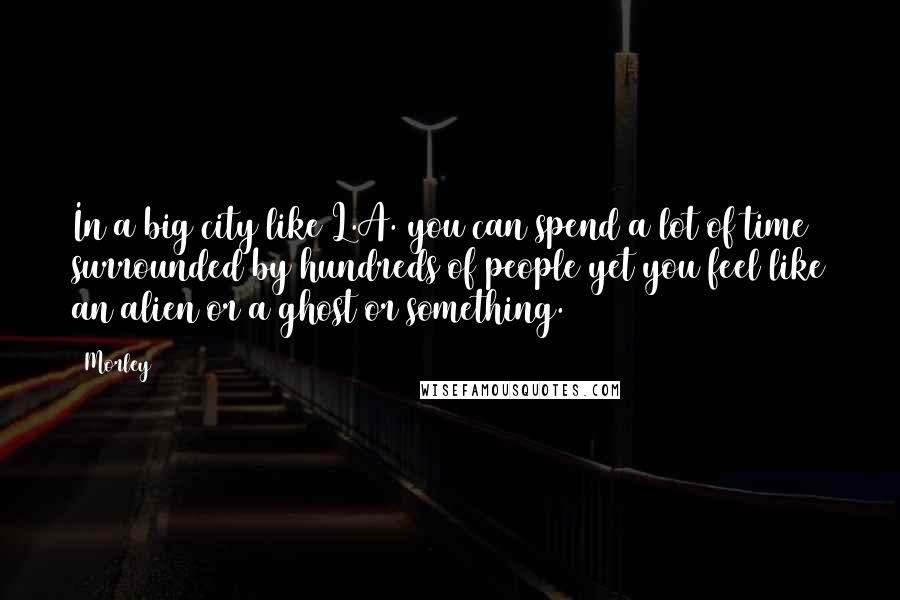 Morley Quotes: In a big city like L.A. you can spend a lot of time surrounded by hundreds of people yet you feel like an alien or a ghost or something.