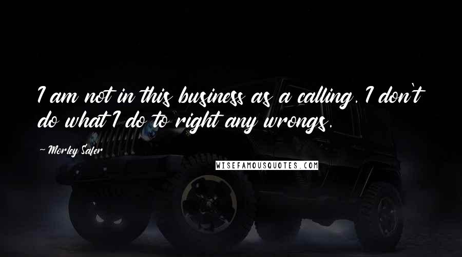 Morley Safer Quotes: I am not in this business as a calling. I don't do what I do to right any wrongs.