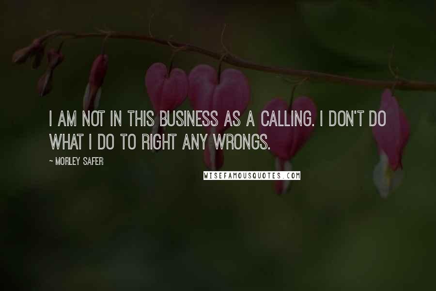 Morley Safer Quotes: I am not in this business as a calling. I don't do what I do to right any wrongs.