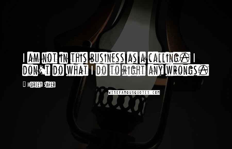 Morley Safer Quotes: I am not in this business as a calling. I don't do what I do to right any wrongs.