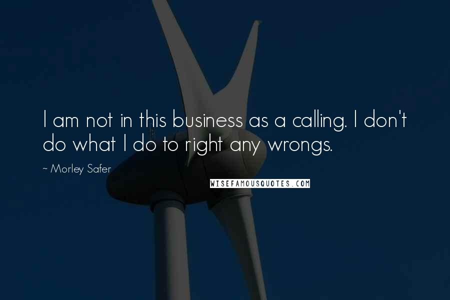 Morley Safer Quotes: I am not in this business as a calling. I don't do what I do to right any wrongs.