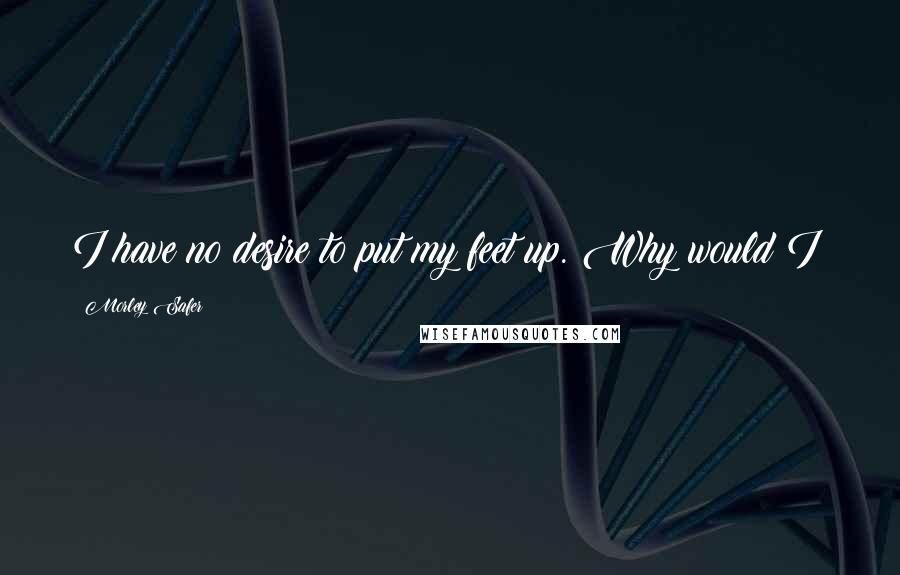 Morley Safer Quotes: I have no desire to put my feet up. Why would I?