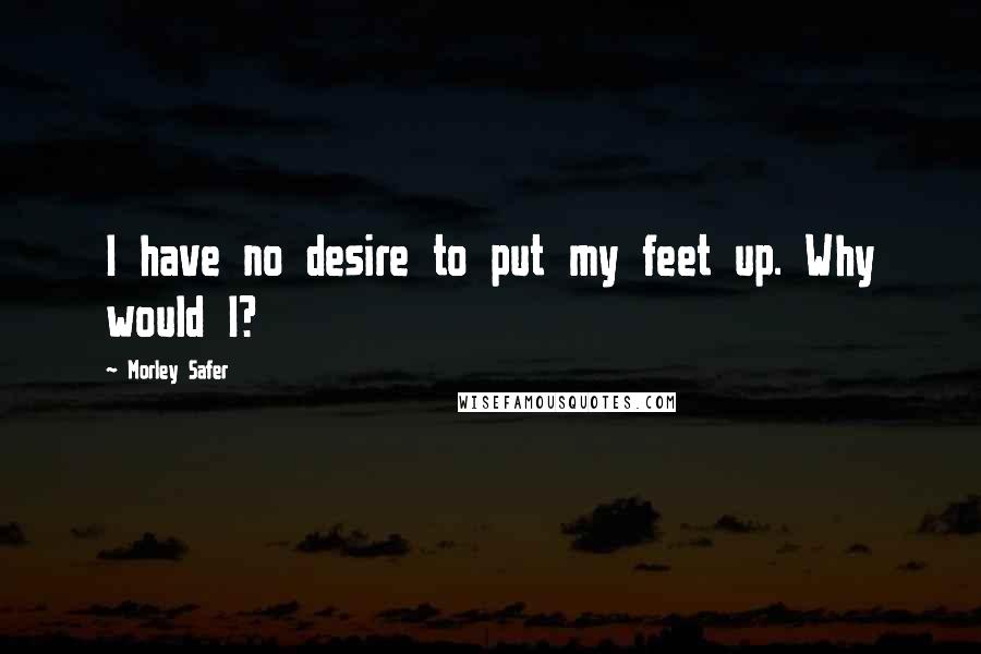 Morley Safer Quotes: I have no desire to put my feet up. Why would I?