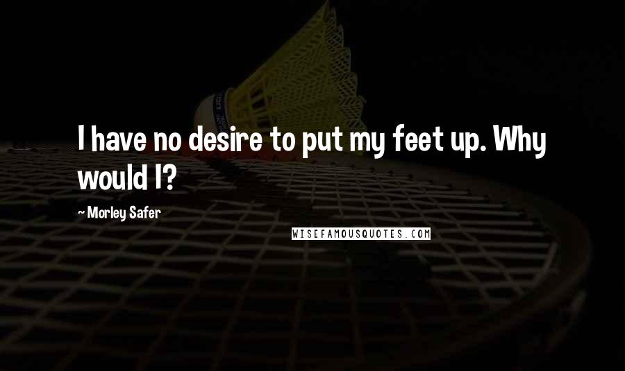 Morley Safer Quotes: I have no desire to put my feet up. Why would I?