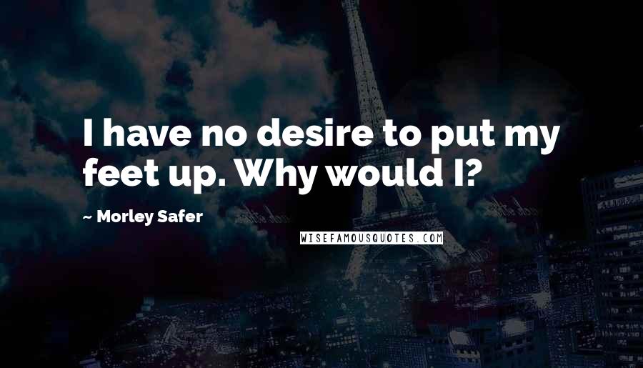 Morley Safer Quotes: I have no desire to put my feet up. Why would I?