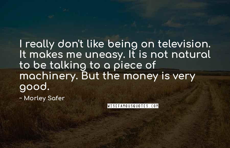 Morley Safer Quotes: I really don't like being on television. It makes me uneasy. It is not natural to be talking to a piece of machinery. But the money is very good.