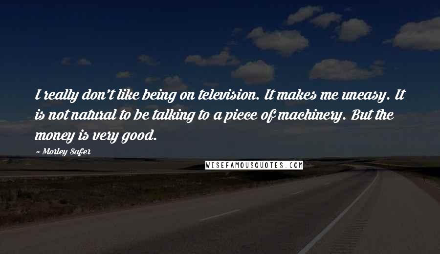 Morley Safer Quotes: I really don't like being on television. It makes me uneasy. It is not natural to be talking to a piece of machinery. But the money is very good.