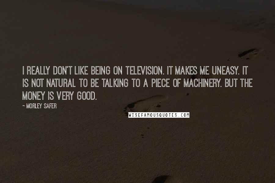 Morley Safer Quotes: I really don't like being on television. It makes me uneasy. It is not natural to be talking to a piece of machinery. But the money is very good.