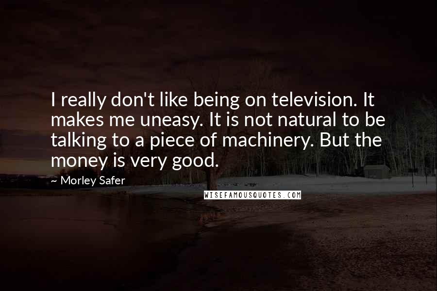 Morley Safer Quotes: I really don't like being on television. It makes me uneasy. It is not natural to be talking to a piece of machinery. But the money is very good.