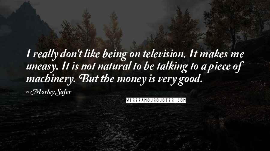 Morley Safer Quotes: I really don't like being on television. It makes me uneasy. It is not natural to be talking to a piece of machinery. But the money is very good.