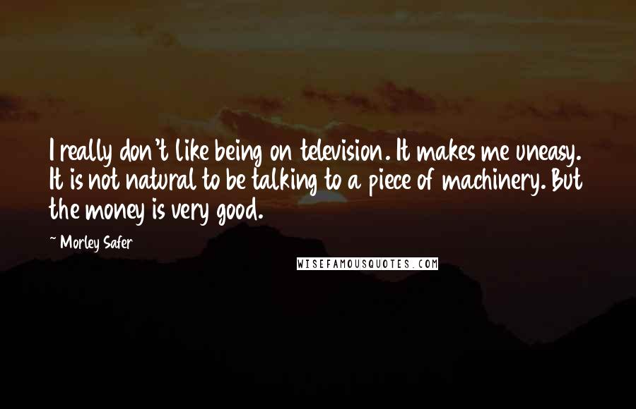 Morley Safer Quotes: I really don't like being on television. It makes me uneasy. It is not natural to be talking to a piece of machinery. But the money is very good.