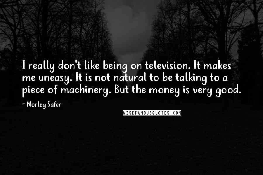Morley Safer Quotes: I really don't like being on television. It makes me uneasy. It is not natural to be talking to a piece of machinery. But the money is very good.