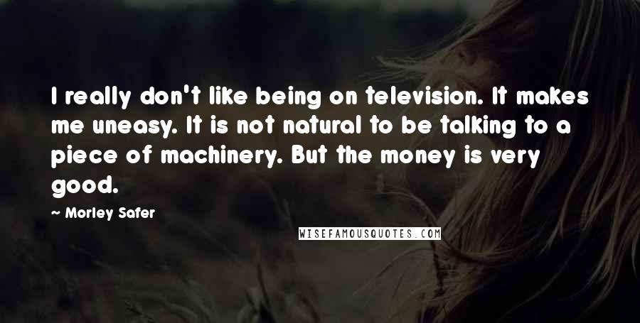 Morley Safer Quotes: I really don't like being on television. It makes me uneasy. It is not natural to be talking to a piece of machinery. But the money is very good.