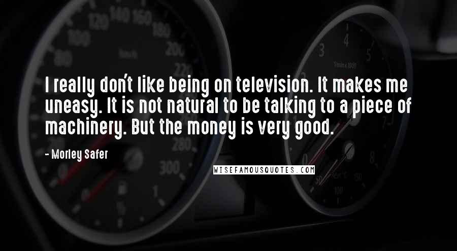 Morley Safer Quotes: I really don't like being on television. It makes me uneasy. It is not natural to be talking to a piece of machinery. But the money is very good.