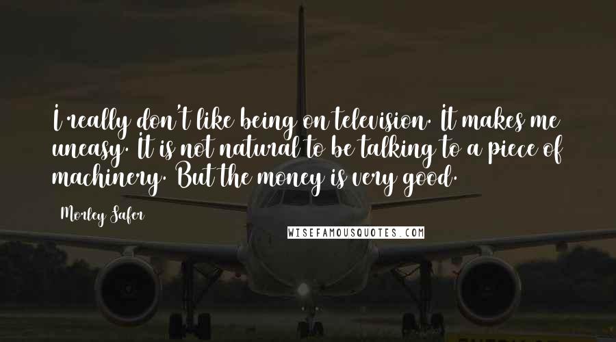 Morley Safer Quotes: I really don't like being on television. It makes me uneasy. It is not natural to be talking to a piece of machinery. But the money is very good.