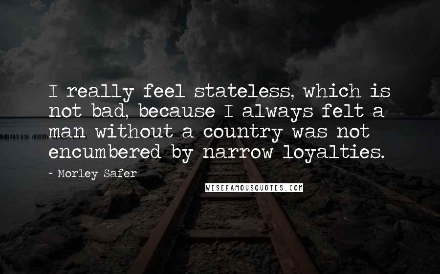 Morley Safer Quotes: I really feel stateless, which is not bad, because I always felt a man without a country was not encumbered by narrow loyalties.