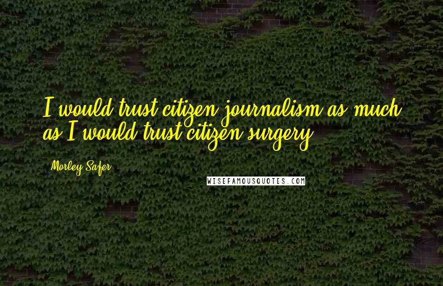 Morley Safer Quotes: I would trust citizen journalism as much as I would trust citizen surgery.