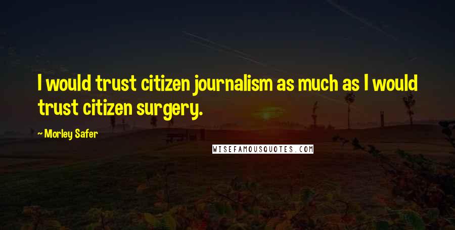 Morley Safer Quotes: I would trust citizen journalism as much as I would trust citizen surgery.