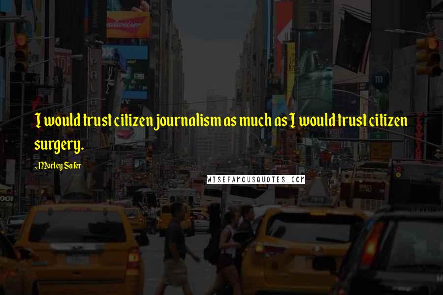 Morley Safer Quotes: I would trust citizen journalism as much as I would trust citizen surgery.